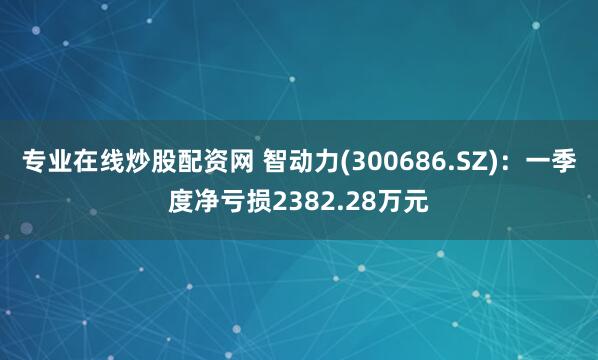 专业在线炒股配资网 智动力(300686.SZ)：一季度净亏损2382.28万元