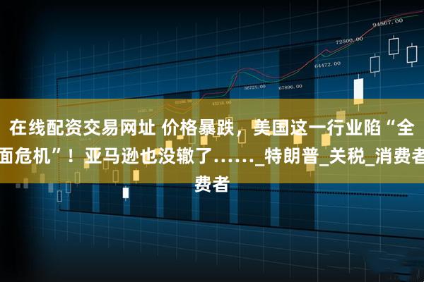 在线配资交易网址 价格暴跌，美国这一行业陷“全面危机”！亚马逊也没辙了……_特朗普_关税_消费者