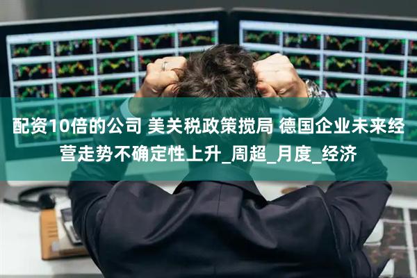 配资10倍的公司 美关税政策搅局 德国企业未来经营走势不确定性上升_周超_月度_经济