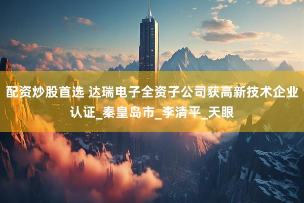 配资炒股首选 达瑞电子全资子公司获高新技术企业认证_秦皇岛市_李清平_天眼