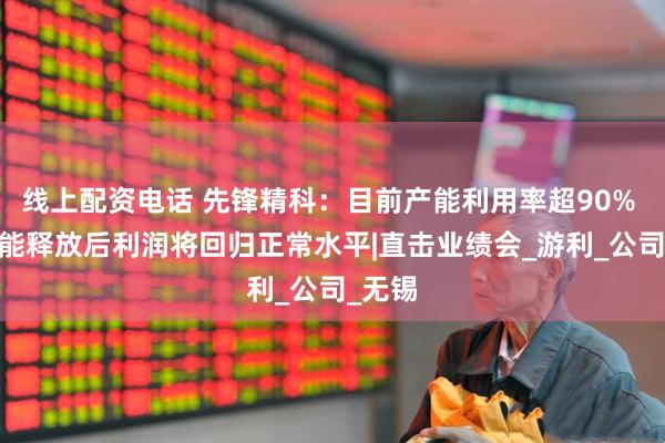 线上配资电话 先锋精科：目前产能利用率超90% Q2产能释放后利润将回归正常水平|直击业绩会_游利_公司_无锡