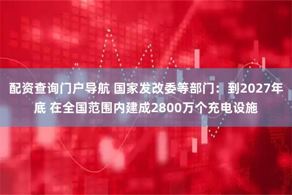 配资查询门户导航 国家发改委等部门：到2027年底 在全国范围内建成2800万个充电设施