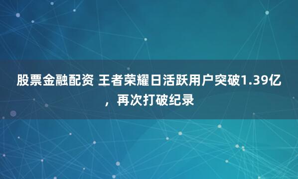 股票金融配资 王者荣耀日活跃用户突破1.39亿，再次打破纪录