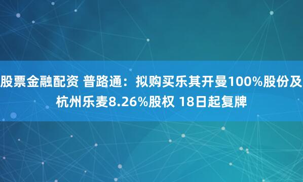 股票金融配资 普路通：拟购买乐其开曼100%股份及杭州乐麦8.26%股权 18日起复牌