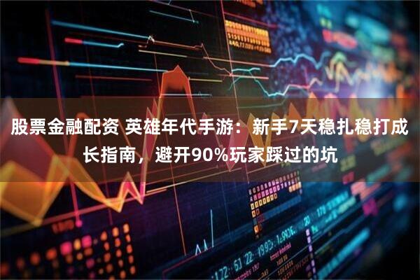 股票金融配资 英雄年代手游：新手7天稳扎稳打成长指南，避开90%玩家踩过的坑