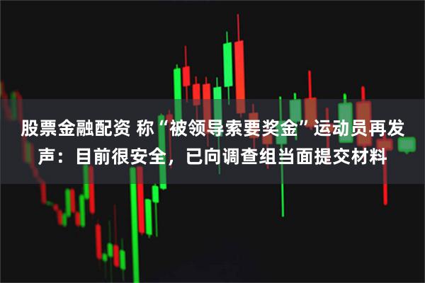 股票金融配资 称“被领导索要奖金”运动员再发声：目前很安全，已向调查组当面提交材料