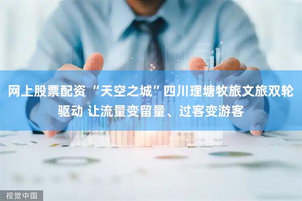 网上股票配资 “天空之城”四川理塘牧旅文旅双轮驱动 让流量变留量、过客变游客