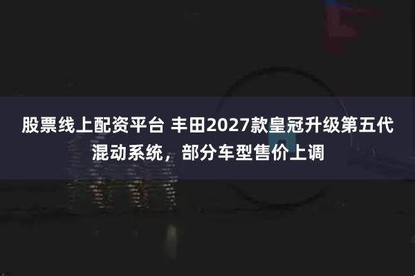 股票线上配资平台 丰田2027款皇冠升级第五代混动系统，部分车型售价上调